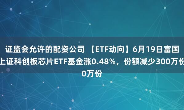 证监会允许的配资公司 【ETF动向】6月19日富国上证科创板芯片ETF基金涨0.48%，份额减少300万份
