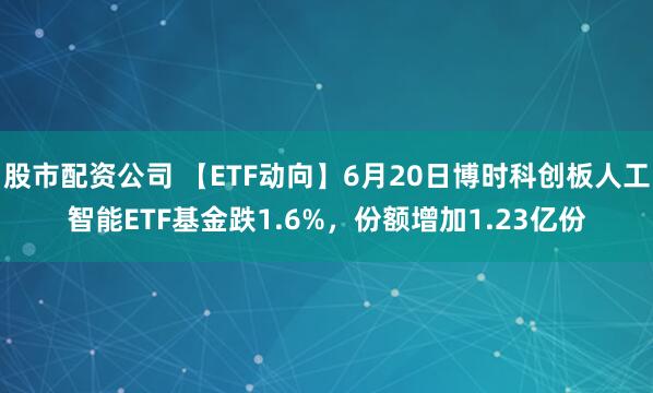股市配资公司 【ETF动向】6月20日博时科创板人工智能ETF基金跌1.6%，份额增加1.23亿份