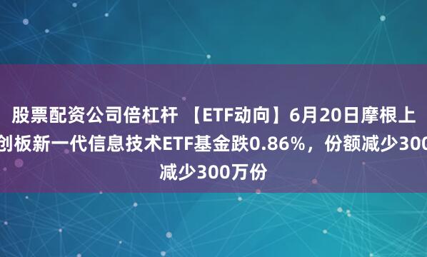 股票配资公司倍杠杆 【ETF动向】6月20日摩根上证科创板新一代信息技术ETF基金跌0.86%，份额减少300万份