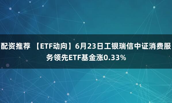 配资推荐 【ETF动向】6月23日工银瑞信中证消费服务领先ETF基金涨0.33%