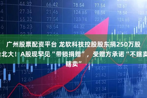 广州股票配资平台 龙软科技控股股东捐250万股给北大！A股现罕见“带锁捐赠”，受赠方承诺“不瞎卖”