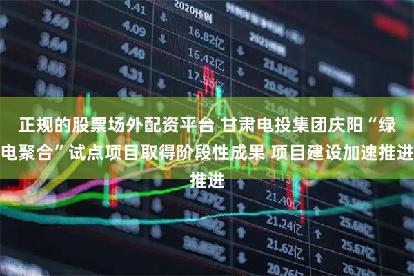 正规的股票场外配资平台 甘肃电投集团庆阳“绿电聚合”试点项目取得阶段性成果 项目建设加速推进