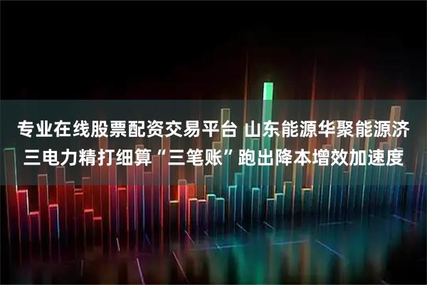 专业在线股票配资交易平台 山东能源华聚能源济三电力精打细算“三笔账”跑出降本增效加速度