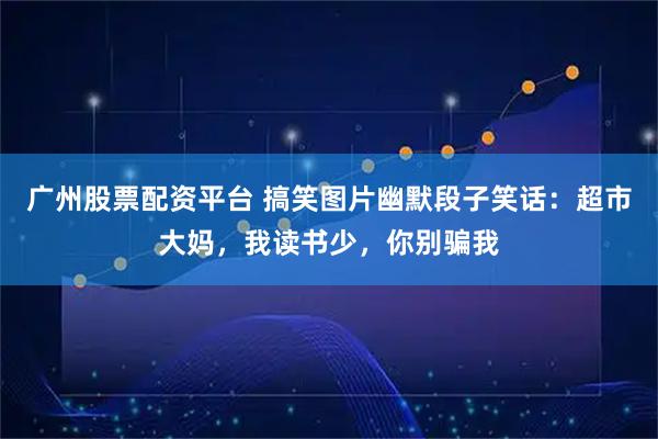 广州股票配资平台 搞笑图片幽默段子笑话：超市大妈，我读书少，你别骗我
