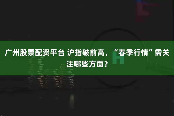 广州股票配资平台 沪指破前高，“春季行情”需关注哪些方面？