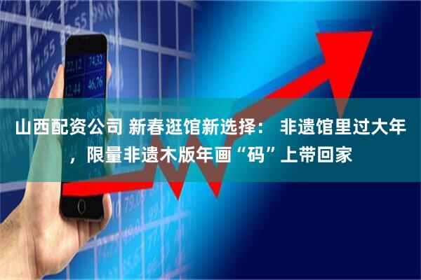 山西配资公司 新春逛馆新选择： 非遗馆里过大年，限量非遗木版年画“码”上带回家