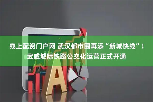 线上配资门户网 武汉都市圈再添“新城快线”！武咸城际铁路公交化运营正式开通