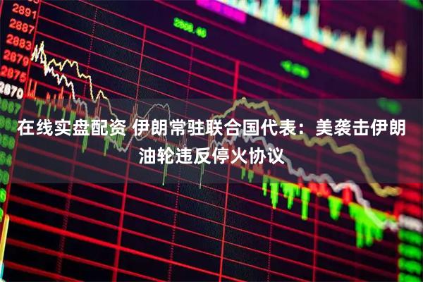 在线实盘配资 伊朗常驻联合国代表：美袭击伊朗油轮违反停火协议